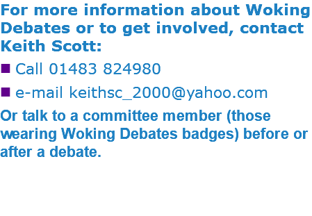 For more information about Woking Debates or to get involved, contact Keith Scott: nCall 01483 824980 ne-mail keithsc_2000@yahoo.com Or talk to a committee member (those wearing Woking Debates badges) before or after a debate. 