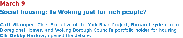 March 9 Social housing: Is Woking just for rich people? Cath Stamper, Chief Executive of the York Road Project, Ronan Leyden from Bioregional Homes, and Woking Borough Council's portfolio holder for housing Cllr Debby Harlow, opened the debate. 