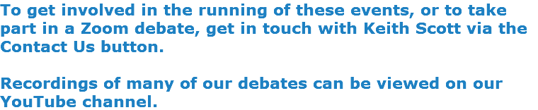To get involved in the running of these events, or to take part in a Zoom debate, get in touch with Keith Scott via the Contact Us button. Recordings of many of our debates can be viewed on our YouTube channel.