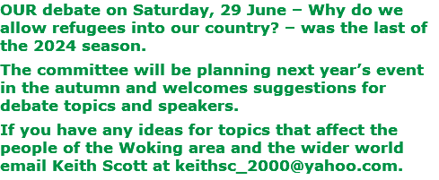 OUR debate on Saturday, 29 June – Why do we allow refugees into our country? – was the last of the 2024 season. The committee will be planning next year’s event in the autumn and welcomes suggestions for debate topics and speakers. If you have any ideas for topics that affect the people of the Woking area and the wider world email Keith Scott at keithsc_2000@yahoo.com.